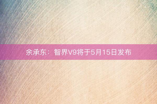 余承东：智界V9将于5月15日发布