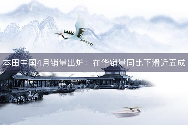 本田中国4月销量出炉：在华销量同比下滑近五成