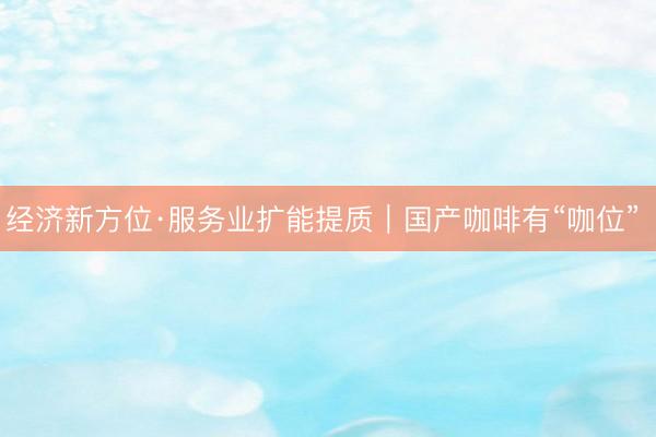 经济新方位·服务业扩能提质｜国产咖啡有“咖位” 