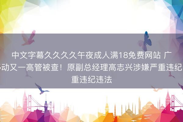 中文字幕久久久久午夜成人满18免费网站 广东移动又一高管被查！原副总经理高志兴涉嫌严重违纪违法