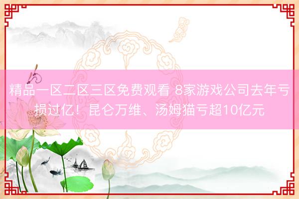 精品一区二区三区免费观看 8家游戏公司去年亏损过亿！昆仑万维、汤姆猫亏超10亿元