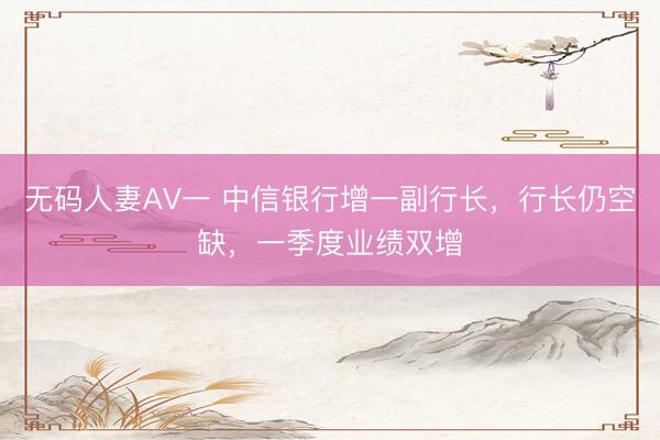 无码人妻AV一 中信银行增一副行长，行长仍空缺，一季度业绩双增