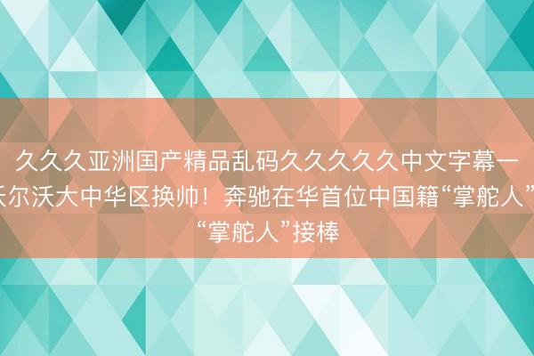久久久亚洲国产精品乱码久久久久久中文字幕一区 沃尔沃大中华区换帅！奔驰在华首位中国籍“掌舵人”接棒