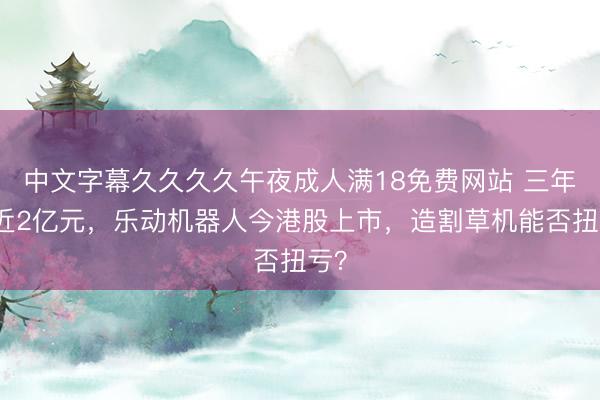 中文字幕久久久久午夜成人满18免费网站 三年亏近2亿元，乐动机器人今港股上市，造割草机能否扭亏？