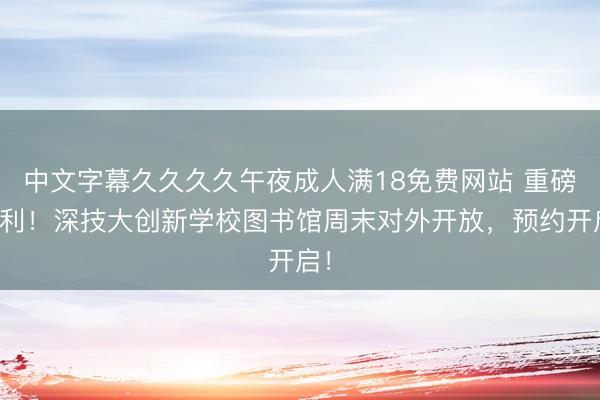 中文字幕久久久久午夜成人满18免费网站 重磅福利！深技大创新学校图书馆周末对外开放，预约开启！