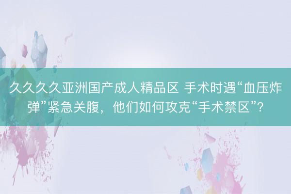 久久久久亚洲国产成人精品区 手术时遇“血压炸弹”紧急关腹，他们如何攻克“手术禁区”？