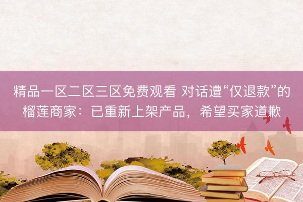 精品一区二区三区免费观看 对话遭“仅退款”的榴莲商家：已重新上架产品，希望买家道歉