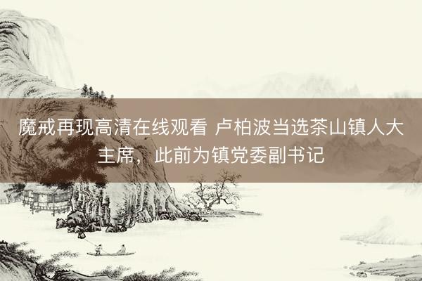 魔戒再现高清在线观看 卢柏波当选茶山镇人大主席，此前为镇党委副书记