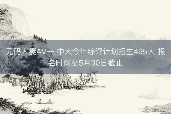 无码人妻AV一 中大今年综评计划招生495人 报名时间至5月30日截止
