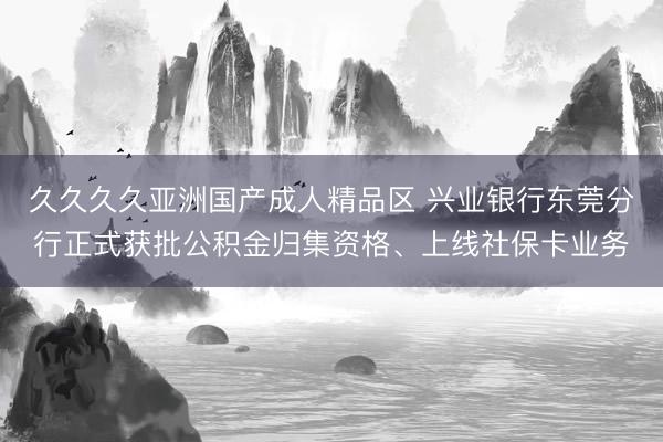 久久久久亚洲国产成人精品区 兴业银行东莞分行正式获批公积金归集资格、上线社保卡业务