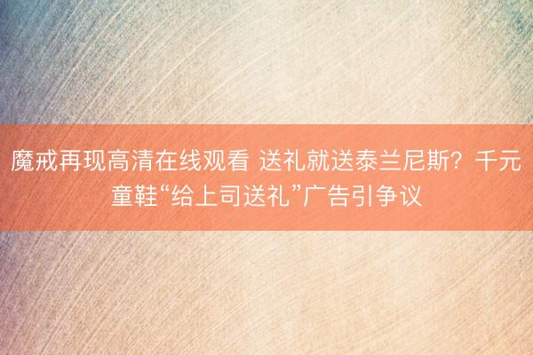 魔戒再现高清在线观看 送礼就送泰兰尼斯？千元童鞋“给上司送礼”广告引争议