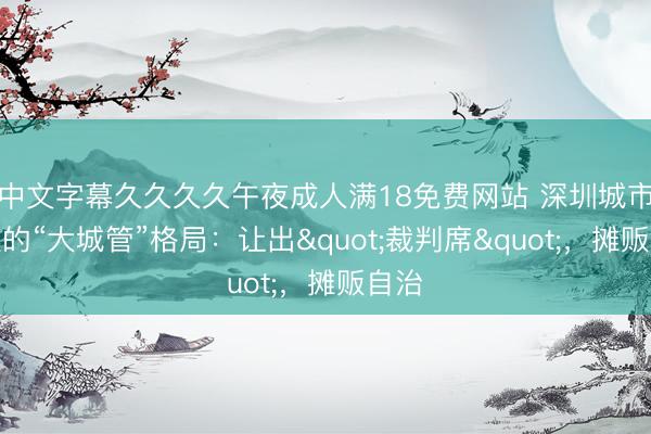 中文字幕久久久久午夜成人满18免费网站 深圳城市治理的“大城管”格局：让出"裁判席"，摊贩自治
