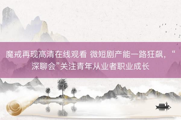 魔戒再现高清在线观看 微短剧产能一路狂飙，“深聊会”关注青年从业者职业成长