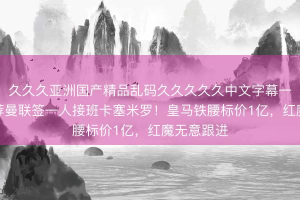 久久久亚洲国产精品乱码久久久久久中文字幕一区 B费推荐曼联签一人接班卡塞米罗！皇马铁腰标价1亿，红魔无意跟进