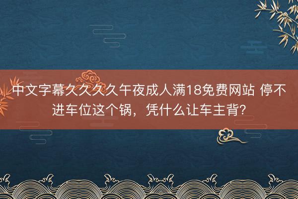 中文字幕久久久久午夜成人满18免费网站 停不进车位这个锅，凭什么让车主背？