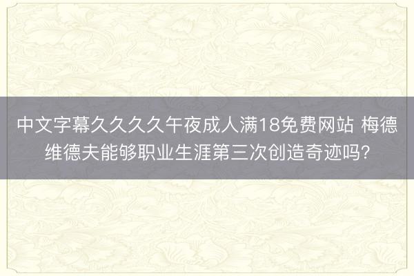 中文字幕久久久久午夜成人满18免费网站 梅德维德夫能够职业生涯第三次创造奇迹吗？