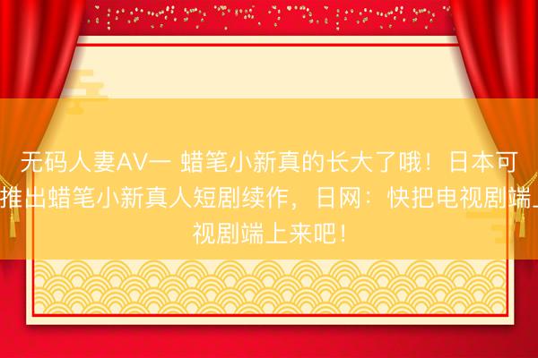 无码人妻AV一 蜡笔小新真的长大了哦！日本可口可乐推出蜡笔小新真人短剧续作，日网：快把电视剧端上来吧！