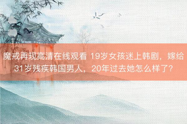 魔戒再现高清在线观看 19岁女孩迷上韩剧，嫁给31岁残疾韩国男人，20年过去她怎么样了？