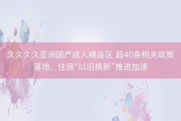 久久久久亚洲国产成人精品区 超40条相关政策落地，住房“以旧换新”推进加速