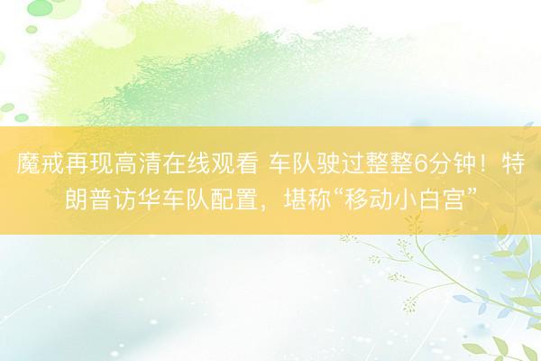 魔戒再现高清在线观看 车队驶过整整6分钟！特朗普访华车队配置，堪称“移动小白宫”