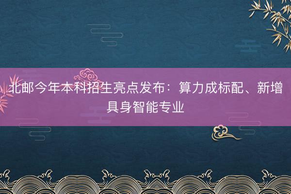 北邮今年本科招生亮点发布：算力成标配、新增具身智能专业
