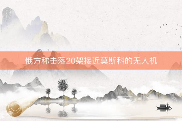 俄方称击落20架接近莫斯科的无人机
