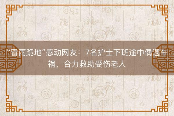 “冒雨跪地”感动网友：7名护士下班途中偶遇车祸，合力救助受伤老人
