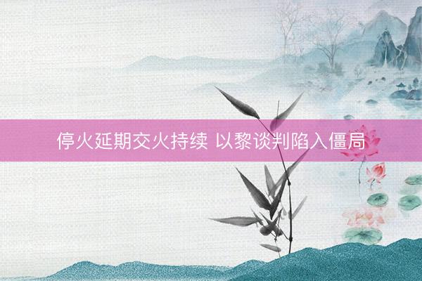 停火延期交火持续 以黎谈判陷入僵局