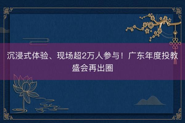 沉浸式体验、现场超2万人参与！广东年度投教盛会再出圈
