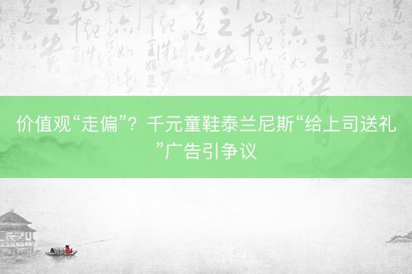 价值观“走偏”？千元童鞋泰兰尼斯“给上司送礼”广告引争议