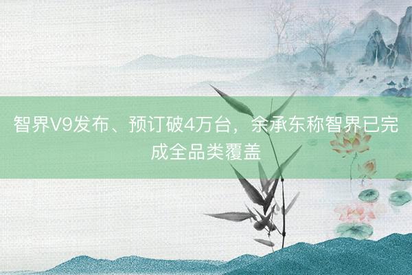 智界V9发布、预订破4万台，余承东称智界已完成全品类覆盖