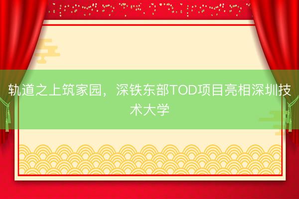 轨道之上筑家园，深铁东部TOD项目亮相深圳技术大学