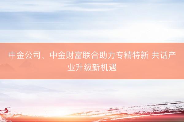 中金公司、中金财富联合助力专精特新 共话产业升级新机遇