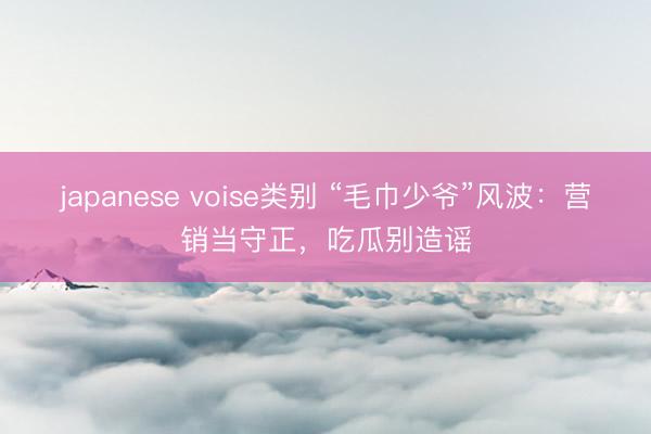 japanese voise类别 “毛巾少爷”风波：营销当守正，吃瓜别造谣