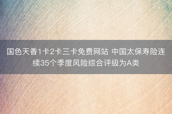 国色天香1卡2卡三卡免费网站 中国太保寿险连续35个季度风险综合评级为A类