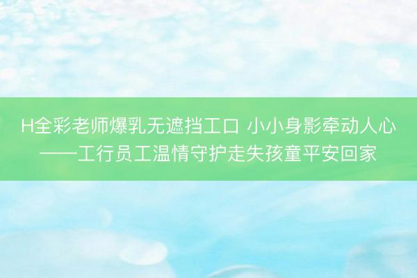 H全彩老师爆乳无遮挡工口 小小身影牵动人心——工行员工温情守护走失孩童平安回家
