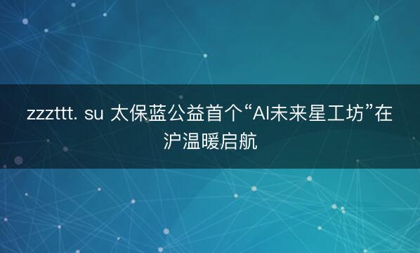 zzzttt. su 太保蓝公益首个“AI未来星工坊”在沪温暖启航