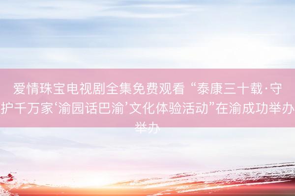 爱情珠宝电视剧全集免费观看 “泰康三十载·守护千万家‘渝园话巴渝’文化体验活动”在渝成功举办