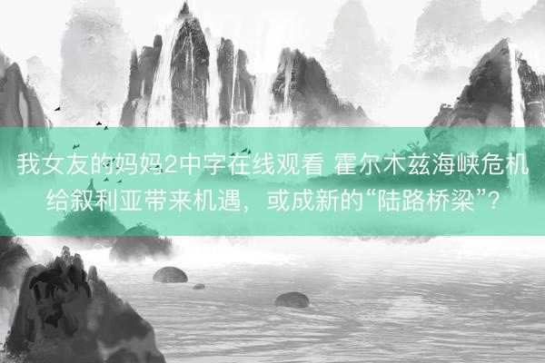 我女友的妈妈2中字在线观看 霍尔木兹海峡危机给叙利亚带来机遇，或成新的“陆路桥梁”？