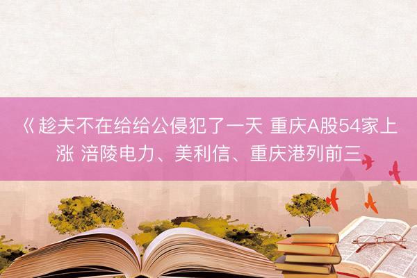 巜趁夫不在给给公侵犯了一天 重庆A股54家上涨 涪陵电力、美利信、重庆港列前三