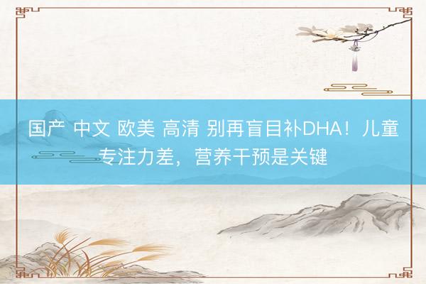 国产 中文 欧美 高清 别再盲目补DHA！儿童专注力差，营养干预是关键