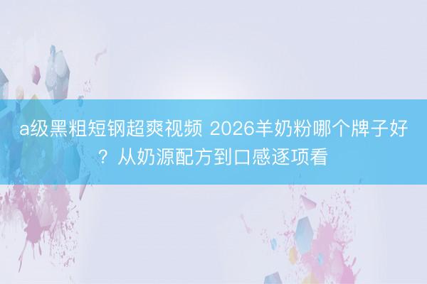 a级黑粗短钢超爽视频 2026羊奶粉哪个牌子好？从奶源配方到口感逐项看