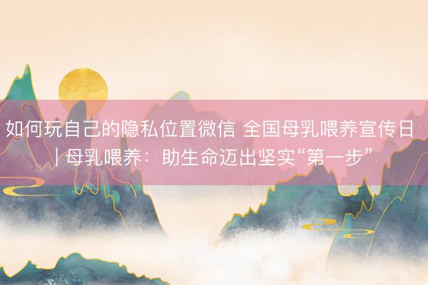 如何玩自己的隐私位置微信 全国母乳喂养宣传日 | 母乳喂养：助生命迈出坚实“第一步”