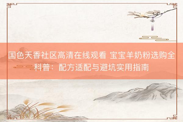 国色天香社区高清在线观看 宝宝羊奶粉选购全科普：配方适配与避坑实用指南