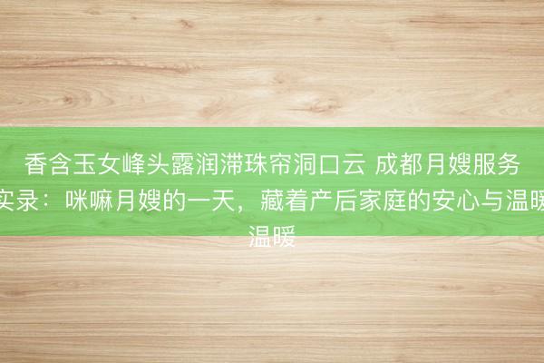 香含玉女峰头露润滞珠帘洞口云 成都月嫂服务实录：咪嘛月嫂的一天，藏着产后家庭的安心与温暖
