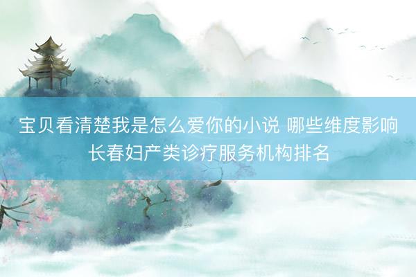 宝贝看清楚我是怎么爱你的小说 哪些维度影响长春妇产类诊疗服务机构排名