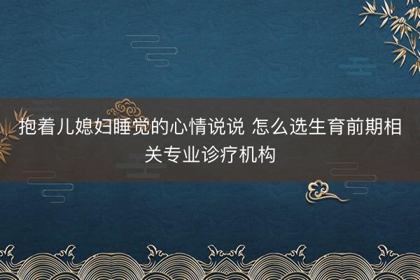 抱着儿媳妇睡觉的心情说说 怎么选生育前期相关专业诊疗机构