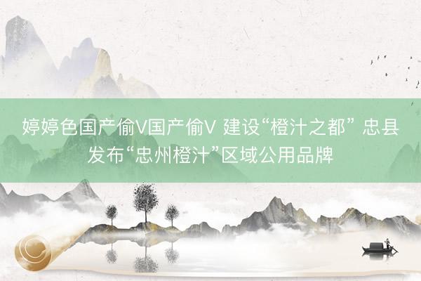 婷婷色国产偷V国产偷V 建设“橙汁之都” 忠县发布“忠州橙汁”区域公用品牌