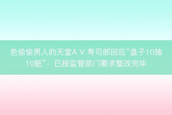 色偷偷男人的天堂A V 寿司郎回应“盘子10抽10脏”：已按监管部门要求整改完毕