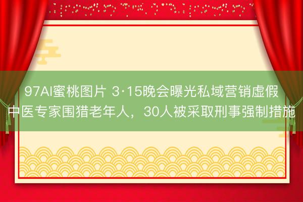 97AI蜜桃图片 3·15晚会曝光私域营销虚假中医专家围猎老年人，30人被采取刑事强制措施
